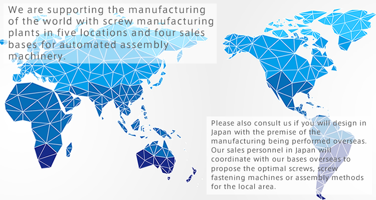 We are supporting the manufacturing of the world with screw manufacturing plants in five locations and four sales bases for automated assembly machinery.